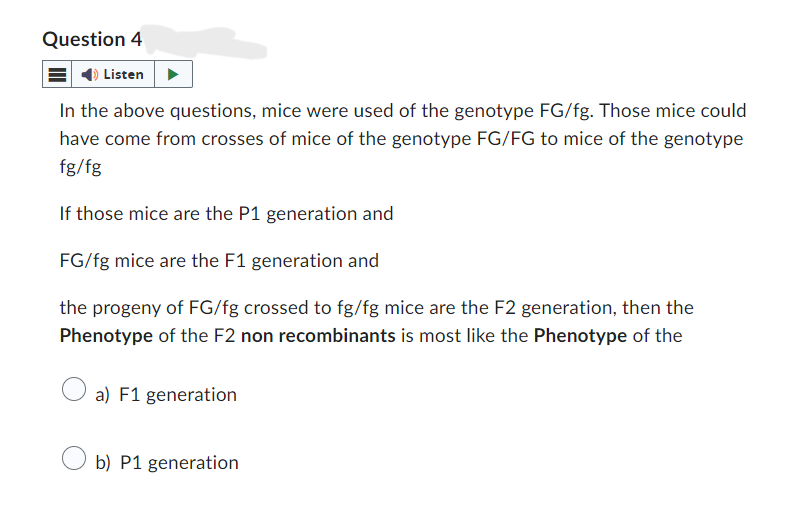 Question 4
Listen
In the above questions, mice were used of the genotype FG/fg. Those mice could
have come from crosses of mice of the genotype FG/FG to mice of the genotype
fg/fg
If those mice are the P1 generation and
FG/fg mice are the F1 generation and
the progeny of FG/fg crossed to fg/fg mice are the F2 generation, then the
Phenotype of the F2 non recombinants is most like the Phenotype of the
O a) F1 generation
Ob) P1 generation
