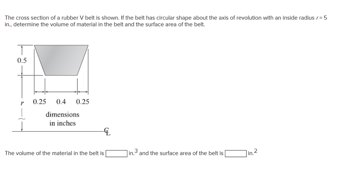 The cross section of a rubber V belt is shown. If the belt has circular shape about the axis of revolution with an inside radius r = 5
in., determine the volume of material in the belt and the surface area of the belt.
0.5
r
0.25 0.4
0.25
dimensions
in inches
&
The volume of the material in the belt is
in. and the surface area of the belt is
in. 2