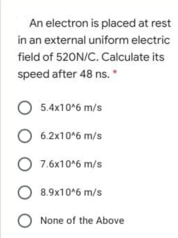 An electron is placed at rest
in an external uniform electric
field of 520N/C. Calculate its
speed after 48 ns. *
O 5.4x10*6 m/s
6.2x10^6 m/s
7.6x10^6 m/s
8.9x10^6 m/s
O None of the Above

