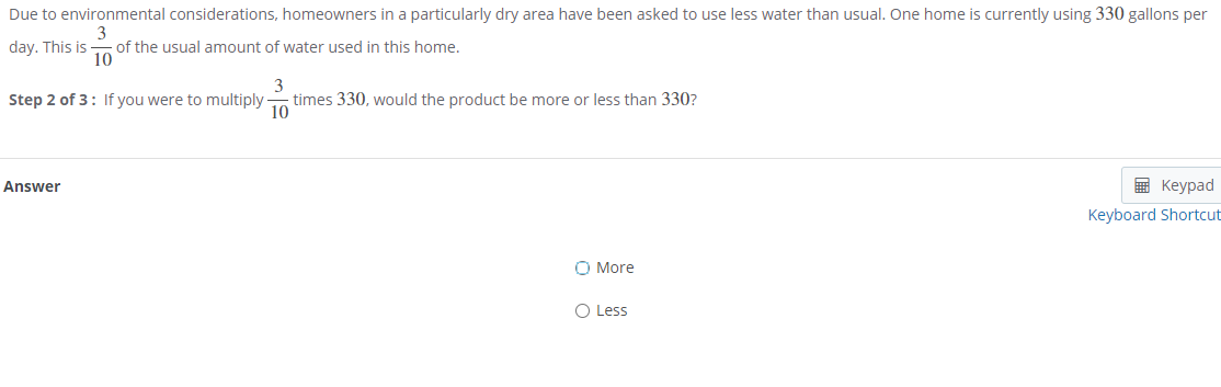 Due to environmental considerations, homeowners in a particularly dry area have been asked to use less water than usual. One home is currently using 330 gallons per
3
of the usual amount of water used in this home.
10
day. This is
3
times 330, would the product be more or less than 330?
10
Step 2 of 3: If you were to multiply
Answer
в Кеурad
Keyboard Shortcut
O More
O Less
