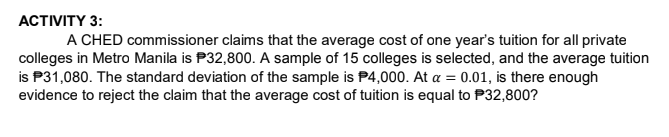 АСTIVITY 3:
A CHED commissioner claims that the average cost of one year's tuition for all private
colleges in Metro Manila is P32,800. A sample of 15 colleges is selected, and the average tuition
is P31,080. The standard deviation of the sample is P4,000. At a = 0.01, is there enough
evidence to reject the claim that the average cost of tuition is equal to P32,800?

