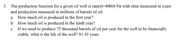 3. The production function for a given oil well is rate(t)=400(0.9)t with time measured in years
and production measured in millions of barrels of oil.
a. How much oil is produced in the first year?
b. How much oil is produced in the tenth year?
c. If we need to produce 75 thousand barrels of oil per year for the well to be financially
viable, what is the life of the well? 81.45 years
