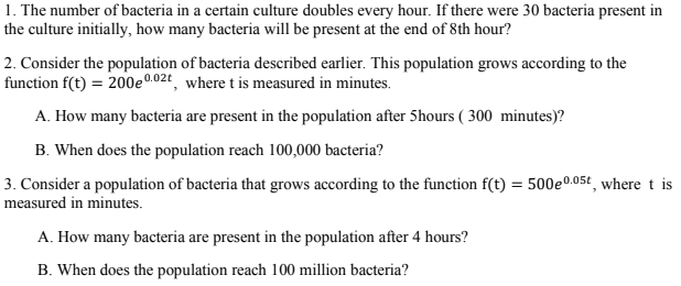 1. The number of bacteria in a certain culture doubles every hour. If there were 30 bacteria present in
the culture initially, how many bacteria will be present at the end of 8th hour?
2. Consider the population of bacteria described earlier. This population grows according to the
function f(t) = 200e002t, where t is measured in minutes.
A. How many bacteria are present in the population after 5hours ( 300 minutes)?
B. When does the population reach 100,000 bacteria?
3. Consider a population of bacteria that grows according to the function f(t) = 500e°.05t where t is
measured in minutes.
A. How many bacteria are present in the population after 4 hours?
B. When does the population reach 100 million bacteria?
