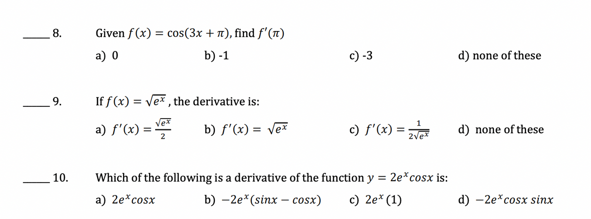 8.
9.
10.
Given f(x) = cos(3x + π), find ƒ'(π)
a) 0
b) -1
If f(x) = √ex, the derivative is:
a) ƒ'(x) =
Vex
b) f'(x) = √ex
2
Which of the following is a derivative of the function y
=
a) 2e* cosx
b) –2e*(sinx – cosx)
c) 2ex (1)
c) -3
1
c) f'(x) = zv/ex
2√ex
2e* cosx is:
d) none of these
d) none of these
d) -2e* cosx sinx