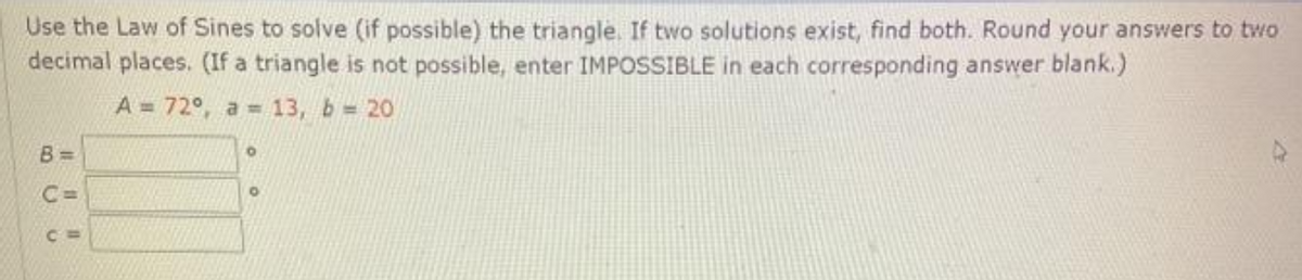 Use the Law of Sines to solve (if possible) the triangle. If two solutions exist, find both. Round your answers to two
decimal places. (If a triangle is not possible, enter IMPOSSIBLE in each corresponding answer blank.)
A = 72°, a = 13, b = 20
B =
C =
