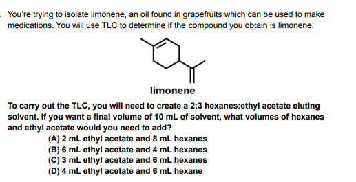 You're trying to isolate limonene, an oil found in grapefruits which can be used to make
medications. You will use TLC to determine if the compound you obtain is limonene.
limonene
To carry out the TLC, you will need to create a 2:3 hexanes:ethyl acetate eluting
solvent. If you want a final volume of 10 mL of solvent, what volumes of hexanes
and ethyl acetate would you need to add?
(A) 2 mL ethyl acetate and 8 mL hexanes
(B) 6 mL ethyl acetate and 4 mL hexanes
(C) 3 mL ethyl acetate and 6 mL hexanes
(D) 4 mL ethyl acetate and 6 mL hexane
