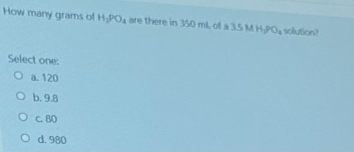 How many grams of H,PO4 are there in 350 mL of a 3.5 M H,PO solution?
Select one:
a. 120
O b.9.8
O c 80
O d. 980
