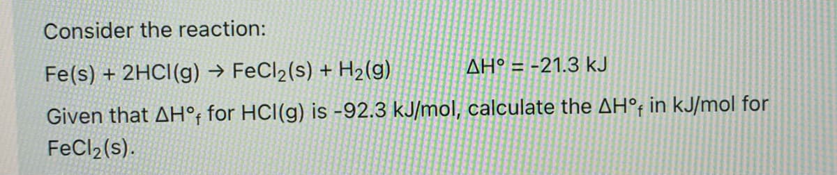 Consider the reaction:
AH° = -21.3 kJ
Fe(s) + 2HCI(g) → FeCl2(s) + H2(g)
Given that AH°; for HCl(g) is -92.3 kJ/mol, calculate the AH°; in kJ/mol for
FeCl2(s).
