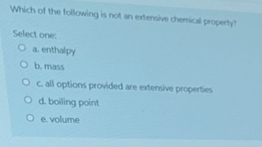 Which of the following is not an extensive chermical property?
Select one:
O a. enthalpy
O b. mass
O call options provided are extensive properties
O d. boiling point
O e. volume
