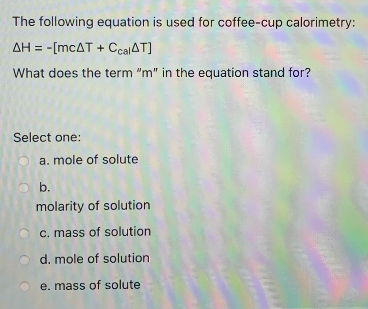 The following equation is used for coffee-cup calorimetry:
AH = -[MCAT + CcalAT]
What does the term "m" in the equation stand for?
Select one:
a. mole of solute
b.
molarity of solution
C. mass of solution
d. mole of solution
e. mass of solute
