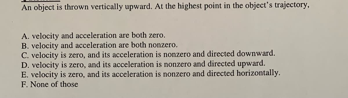 An object is thrown vertically upward. At the highest point in the object's trajectory,
A. velocity and acceleration are both zero.
B. velocity and acceleration are both nonzero.
C. velocity is zero, and its acceleration is nonzero and directed downward.
D. velocity is
E. velocity is zero, and its acceleration is nonzero and directed horizontally.
F. None of those
zero,
and its acceleration is nonzero and directed upward.
