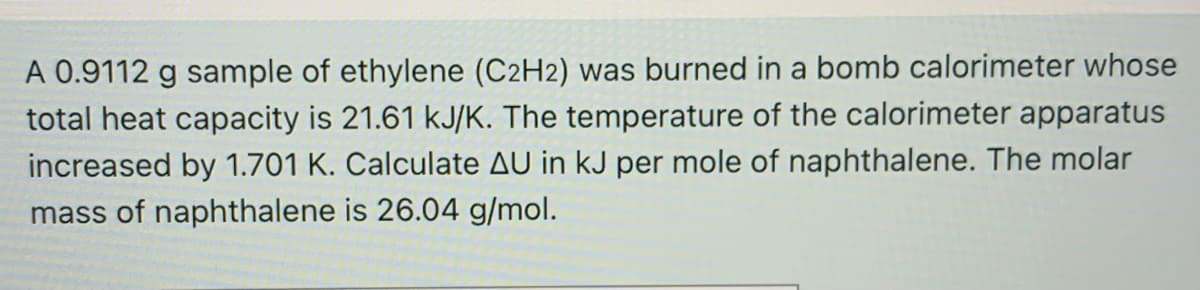 A 0.9112 g sample of ethylene (C2H2) was burned in a bomb calorimeter whose
total heat capacity is 21.61 kJ/K. The temperature of the calorimeter apparatus
increased by 1.701 K. Calculate AU in kJ per mole of naphthalene. The molar
mass of naphthalene is 26.04 g/mol.
