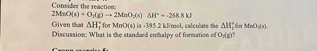 Consider the reaction:
2MNO(s) + O2(g) → 2MNO2(s) AH°=-268.8 kJ
Given that AH for MnO(s) is -385.2 kJ/mol, calculate the AH, for MnO2(s).
Discussion: What is the standard enthalpy of formation of O2(g)?
Croun OKonoigo 5.
