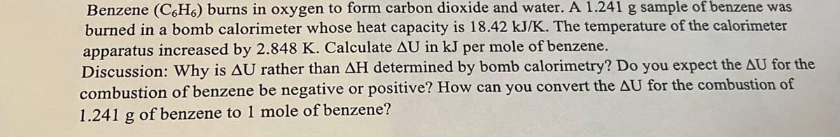 Benzene (C6H6) burns in oxygen to form carbon dioxide and water. A 1.241 g sample of benzene was
burned in a bomb calorimeter whose heat capacity is 18.42 kJ/K. The temperature of the calorimeter
apparatus increased by 2.848 K. Calculate AU in kJ per mole of benzene.
Discussion: Why is AU rather than AH determined by bomb calorimetry? Do you expect the AU for the
combustion of benzene be negative or positive? How can you convert the AU for the combustion of
1.241 g of benzene to 1 mole of benzene?
