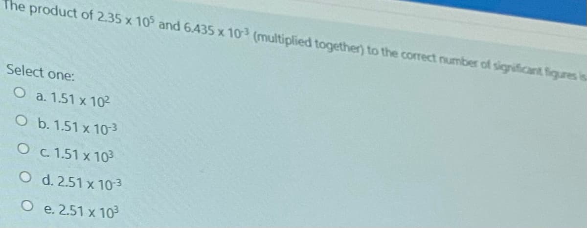 The product of 2.35 x 10 and 6.435 x 10 (multiplied together) to the correct number of significant figures is.
Select one:
O a. 1.51 x 102
O b. 1.51 x 10-3
O c 1.51 x 103
O d. 2.51 x 10-3
O e. 2.51 x 10
