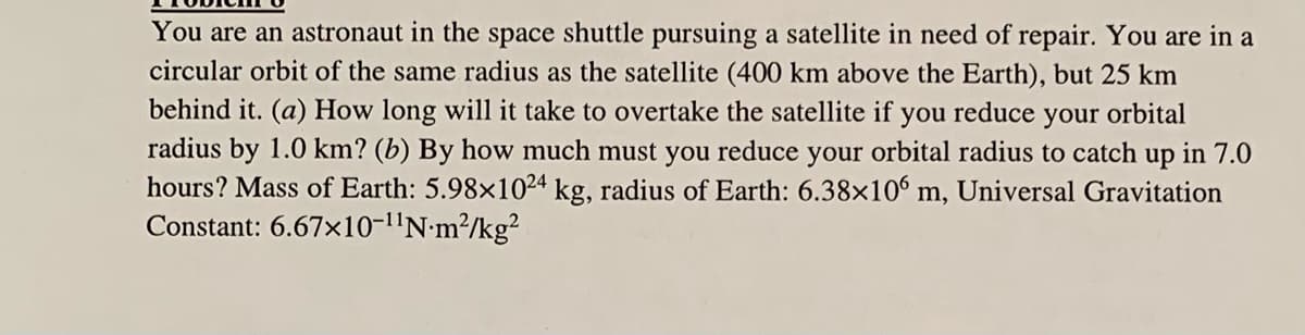 You are an astronaut in the space shuttle pursuing a satellite in need of repair. You are in a
circular orbit of the same radius as the satellite (400 km above the Earth), but 25 km
behind it. (a) How long will it take to overtake the satellite if you
reduce
your
orbital
radius by 1.0 km? (b) By how much must you reduce your orbital radius to catch up in 7.0
hours? Mass of Earth: 5.98×1024 kg, radius of Earth: 6.38×10 m, Universal Gravitation
Constant: 6.67x10-l'N•m?/kg?
