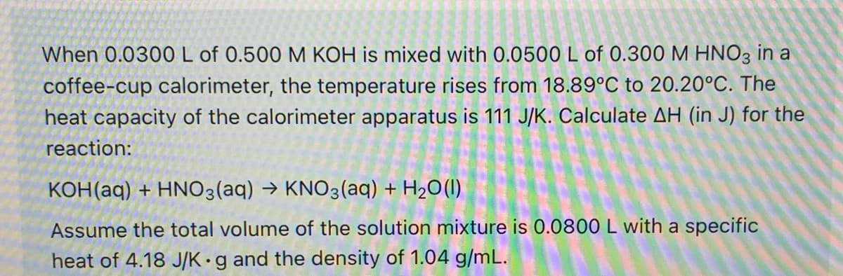 When 0.0300L of 0.500 M KOH is mixed with 0.0500 L of 0.300 M HNO3 in a
coffee-cup calorimeter, the temperature rises from 18.89°C to 20.20°C. The
heat capacity of the calorimeter apparatus is 111 J/K. Calculate AH (in J) for the
reaction:
KOH(aq) + HNO3(aq) → KNO3(aq) + H2O(1)
Assume the total volume of the solution mixture is 0.0800 L with a specific
heat of 4.18 J/K•g and the density of 1.04 g/mL.
