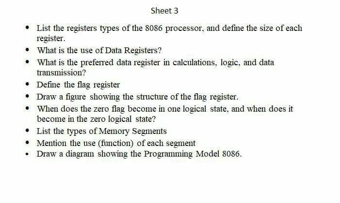 Sheet 3
• List the registers types of the 8086 processor, and define the size of each
register.
• What is the use of Data Registers?
• What is the preferred data register in calculations, logic, and data
transmission?
Define the flag register
• Draw a figure showing the structure of the flag register.
• When does the zero flag become in one logical state, and when does it
become in the zero logical state?
List the types of Memory Segments
• Mention the use (function) of each segment
Draw a diagram showing the Programming Model 8086.
