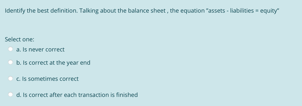 Identify the best definition. Talking about the balance sheet , the equation "assets - liabilities = equity"
Select one:
a. Is never correct
b. Is correct at the year end
c. Is sometimes correct
d. Is correct after each transaction is finished
