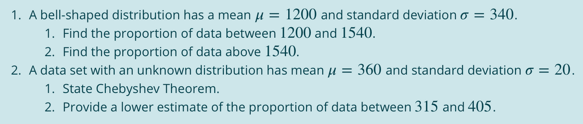 1. A bell-shaped distribution has a mean u = 1200 and standard deviation o =
1. Find the proportion of data between 1200 and 1540.
2. Find the proportion of data above 1540.
2. A data set with an unknown distribution has mean u = 360 and standard deviation o = 20.
1. State Chebyshev Theorem.
2. Provide a lower estimate of the proportion of data between 315 and 405.
340.
