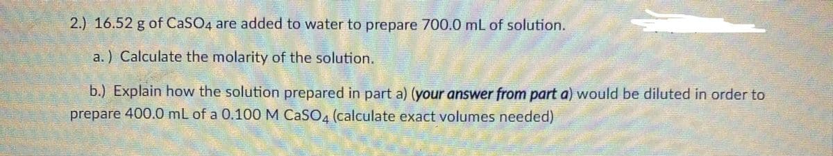 2.) 16.52 g of CaSO4 are added to water to prepare 700.0 mL of solution.
a.) Calculate the molarity of the solution.
b.) Explain how the solution prepared in part a) (your answer from part a) would be diluted in order to
prepare 400.0 mL of a 0.100 M CASO, (calculate exact volumes needed)
