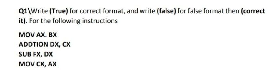 Q1\Write (True) for correct format, and write (false) for false format then (correct
it). For the following instructions
MOV AX. BX
ADDTION DX, CX
SUB FX, DX
MOV CX, АХ

