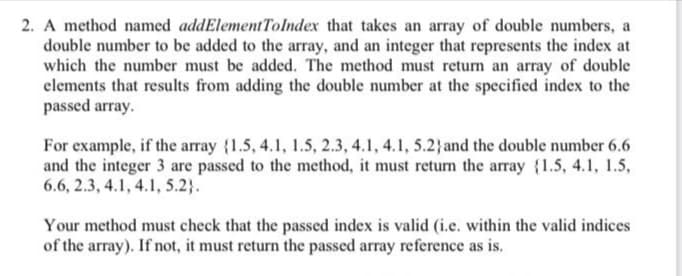 2. A method named addElementTolndex that takes an array of double numbers, a
double number to be added to the array, and an integer that represents the index at
which the number must be added. The method must return an array of double
clements that results from adding the double number at the specified index to the
passed array.
For example, if the array {1.5, 4.1, 1.5, 2.3, 4.1, 4.1, 5.2}and the double number 6.6
and the integer 3 are passed to the method, it must return the array {1.5, 4.1, 1.5,
6.6, 2.3, 4.1, 4.1, 5.2}.
Your method must check that the passed index is valid (i.e. within the valid indices
of the array). If not, it must return the passed array reference as is.
