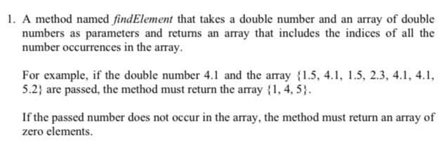 1. A method named findElement that takes a double number and an array of double
numbers as parameters and returns an array that includes the indices of all the
number occurrences in the array.
For example, if the double number 4.1 and the array {1.5, 4.1, 1.5, 2.3, 4.1, 4.1,
5.2} are passed, the method must return the array {1, 4, 5}.
If the passed number does not occur in the array, the method must return an array of
zero elements.
