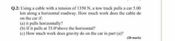 Q.2: Using a cable with a tension of 1350 N, a tow truck pulls a car 5.00
km along a horizontal roadway. How much work does the cable do
on the car if:
(a) it pulls horizontally?
(b) If it pulls at 35.0°above the horizontal?
(c) How much work does gravity do on the car in part (a)?
(20 mark)
