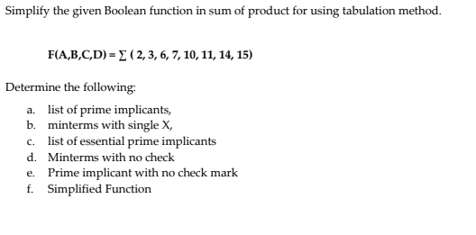 Simplify the given Boolean function in sum of product for using tabulation method.
F(A,B,C,D) = E ( 2, 3, 6, 7, 10, 11, 14, 15)
Determine the following:
a. list of prime implicants,
b. minterms with single X,
c. list of essential prime implicants
d. Minterms with no check
e. Prime implicant with no check mark
f. Simplified Function
