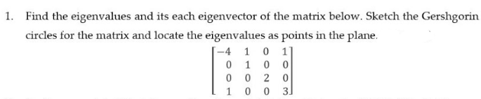 1. Find the eigenvalues and its each eigenvector of the matrix below. Sketch the Gershgorin
circles for the matrix and locate the eigenvalues as points in the plane.
-4 1 0 1
0 10 0
0 0 2 0
10 0 3]
