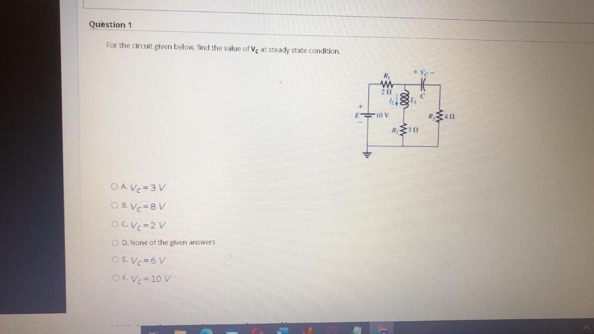 Question 1
For the circuit given below, find the value of V, at steady state condition.
- A+
20
10 V
R40
R 3n
O A. Vc=3 V
O B. Vc=8 V
OGVC=2 V
O D. None of the given answers
O E. Vc=6 V
O F. Vc= 10 V

