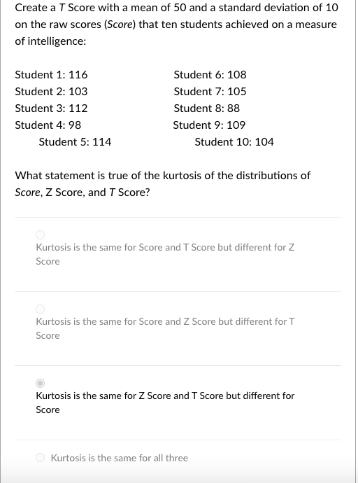 Create a T Score with a mean of 50 and a standard deviation of 10
on the raw scores (Score) that ten students achieved on a measure
of intelligence:
Student 1: 116
Student 6: 108
Student 2: 103
Student 7: 105
Student 3: 112
Student 8: 88
Student 4: 98
Student 9: 109
Student 5: 114
Student 10: 104
What statement is true of the kurtosis of the distributions of
Score, Z Score, and T Score?
Kurtosis is the same for Score and T Score but different for Z
Score
Kurtosis is the same for Score and Z Score but different for T
Score
Kurtosis is the same for Z Score and T Score but different for
Score
Kurtosis is the same for all three
