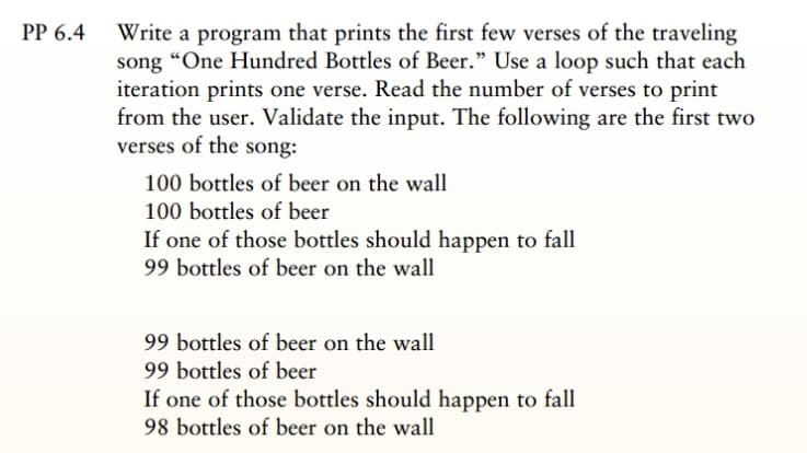 PP 6.4 Write a program that prints the first few verses of the traveling
song “One Hundred Bottles of Beer." Use a loop such that each
iteration prints one verse. Read the number of verses to print
from the user. Validate the input. The following are the first two
verses of the song:
100 bottles of beer on the wall
100 bottles of beer
If one of those bottles should happen to fall
99 bottles of beer on the wall
99 bottles of beer on the wall
99 bottles of beer
If one of those bottles should happen to fall
98 bottles of beer on the wall
