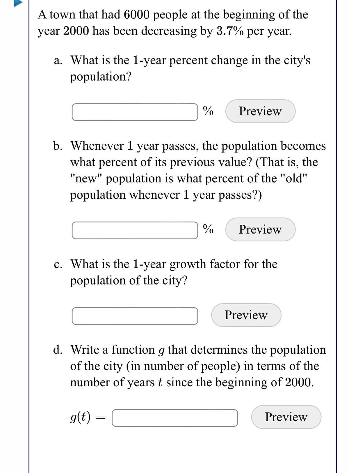 A town that had 6000 people at the beginning of the
year 2000 has been decreasing by 3.7% per year.
a. What is the 1-year percent change in the city's
population?
Preview
b. Whenever 1 year passes, the population becomes
what percent of its previous value? (That is, the
"new" population is what percent of the "old"
population whenever 1 year passes?)
%
Preview
c. What is the 1-year growth factor for the
population of the city?
Preview
d. Write a function g that determines the population
of the city (in number of people) in terms of the
number of years t since the beginning of 2000.
g(t) =
Preview
