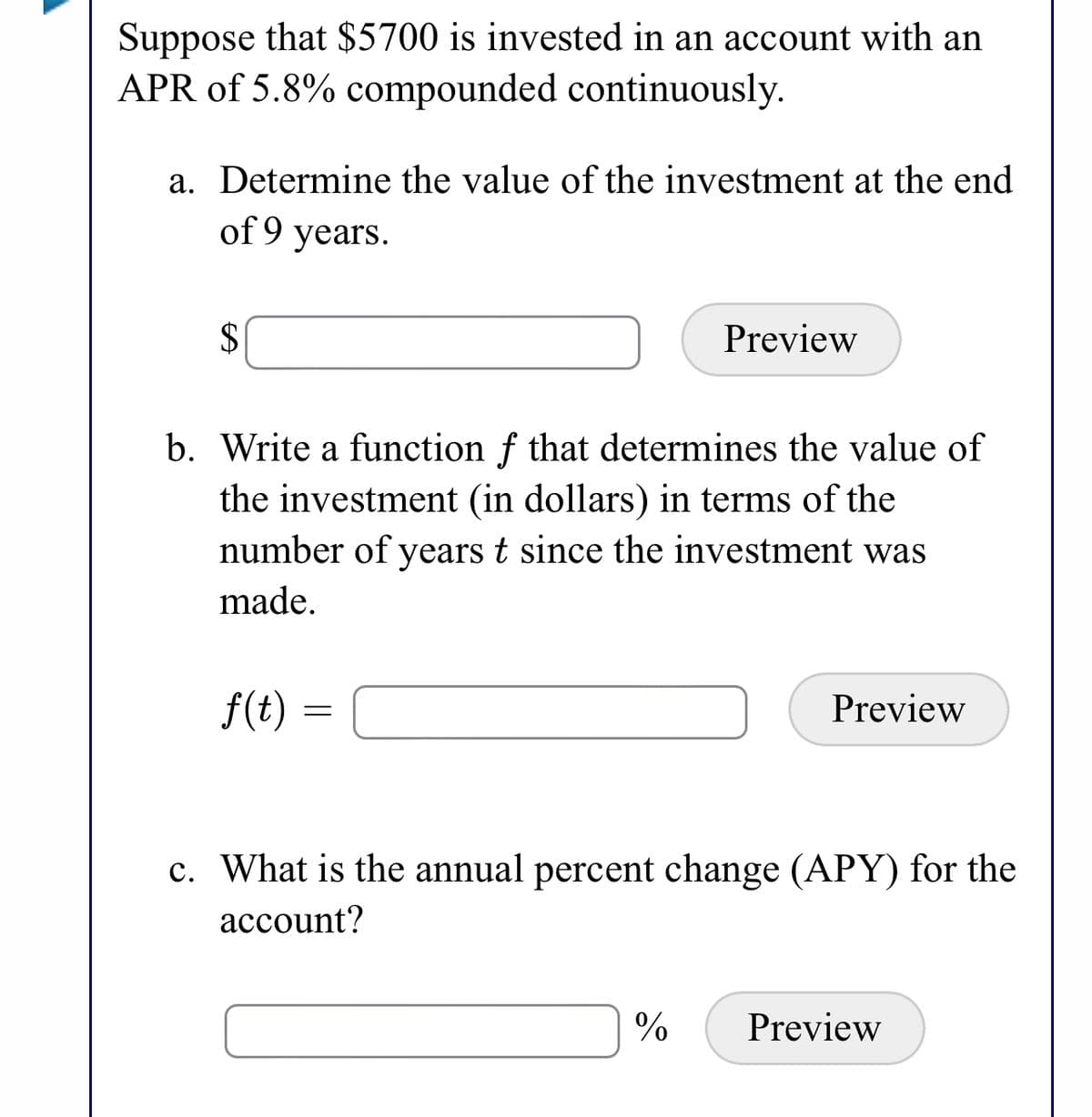 Suppose that $5700 is invested in an account with an
APR of 5.8% compounded continuously.
a. Determine the value of the investment at the end
of 9 years.
2$
Preview
b. Write a function f that determines the value of
the investment (in dollars) in terms of the
number of years t since the investment was
made.
f(t) =
Preview
c. What is the annual percent change (APY) for the
асcount?
Preview
