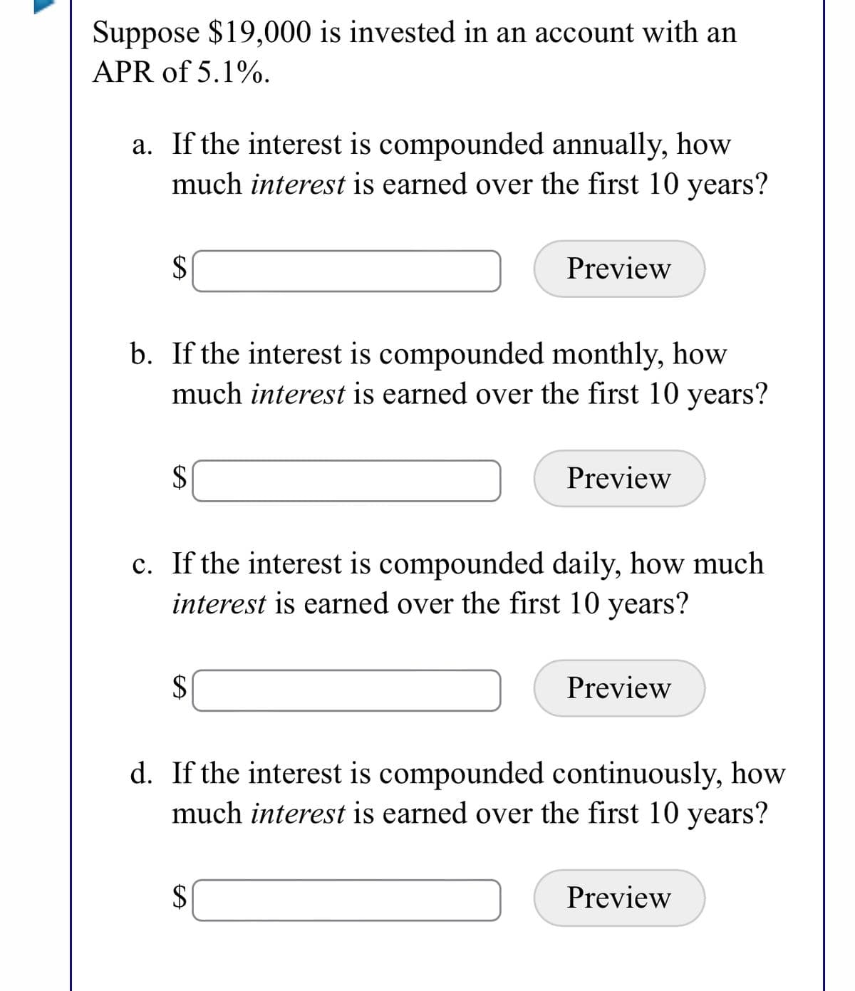 Suppose $19,000 is invested in an account with an
APR of 5.1%.
a. If the interest is compounded annually, how
much interest is earned over the first 10 years?
2$
Preview
b. If the interest is compounded monthly, how
much interest is earned over the first 10 years?
$
Preview
c. If the interest is compounded daily, how much
interest is earned over the first 10 years?
2$
Preview
d. If the interest is compounded continuously, how
much interest is earned over the first 10 years?
$
Preview
