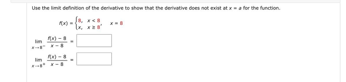 Use the limit definition of the derivative to show that the derivative does not exist at x = a for the function.
{8,
(x, x > 8'
х< 8
f(x) =
x = 8
f(x) – 8
lim
х — 8
X-8-
f(x) - 8
lim
X→8+ x - 8
