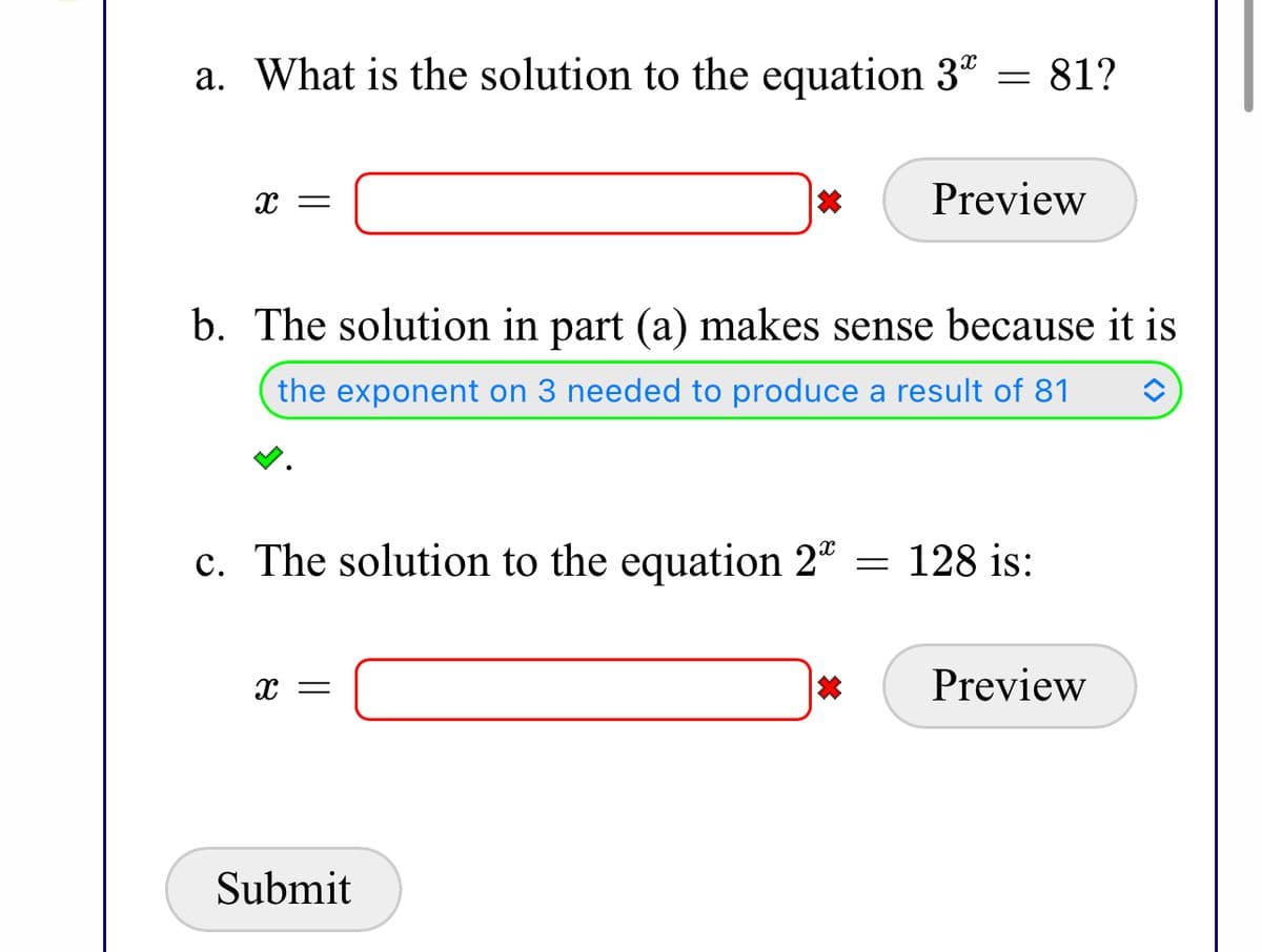 a. What is the solution to the equation 3" = 81?
Preview
b. The solution in part (a) makes sense because it is
the exponent on 3 needed to produce a result of 81
c. The solution to the equation 2"
= 128 is:
Preview
Submit
