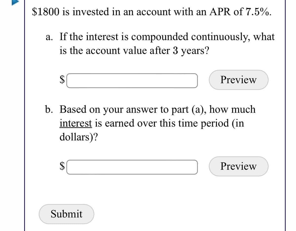 $1800 is invested in an account with an APR of 7.5%.
a. If the interest is compounded continuously, what
is the account value after 3 years?
2$
Preview
b. Based on your answer to part (a), how much
interest is earned over this time period (in
dollars)?
2$
Preview
Submit
