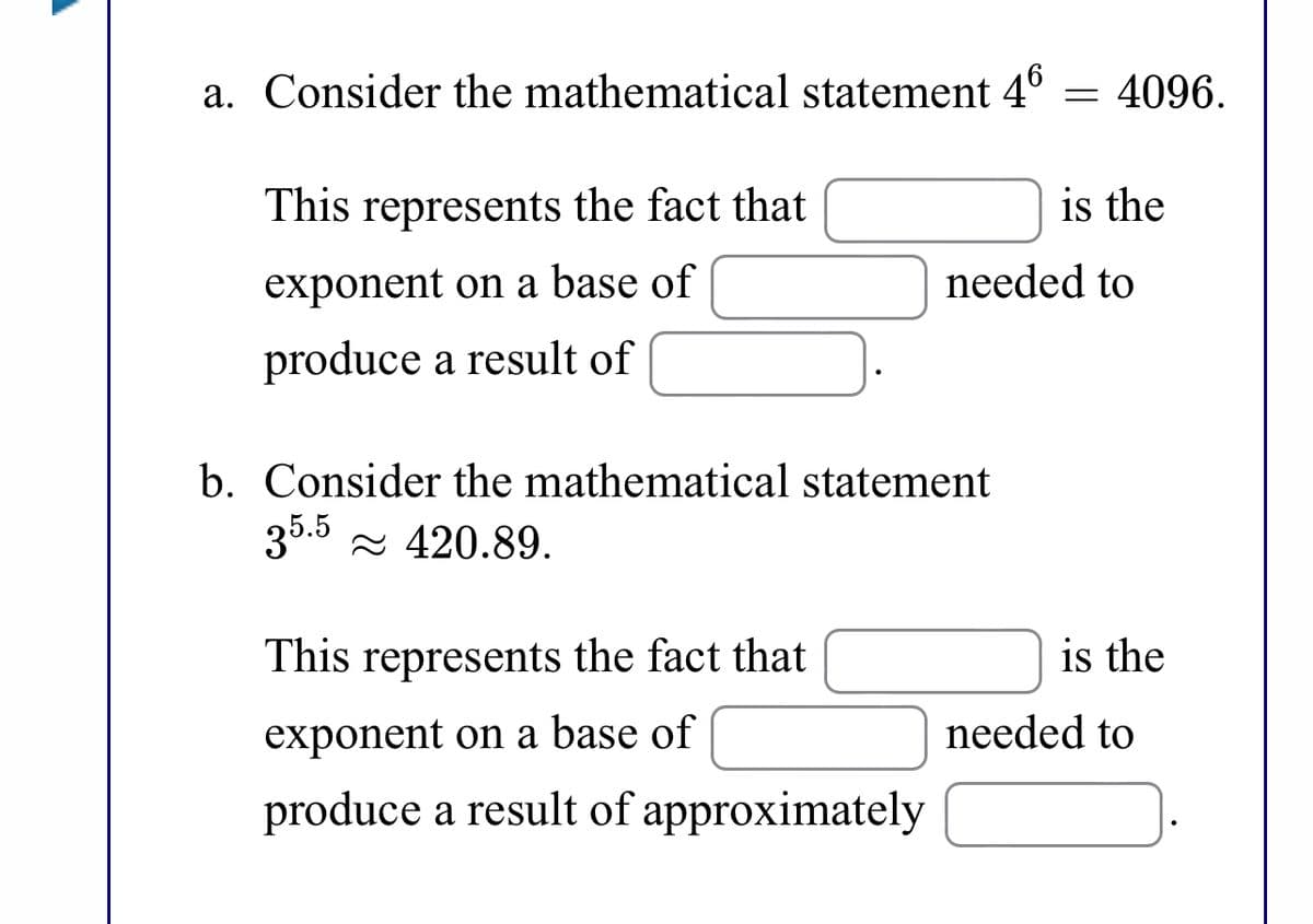 a. Consider the mathematical statement 4°
= 4096.
This represents the fact that
is the
exponent on a base of
needed to
produce a result of
b. Consider the mathematical statement
35.5 - 420.89.
This represents the fact that
is the
exponent on a base of
needed to
produce a result of approximately
