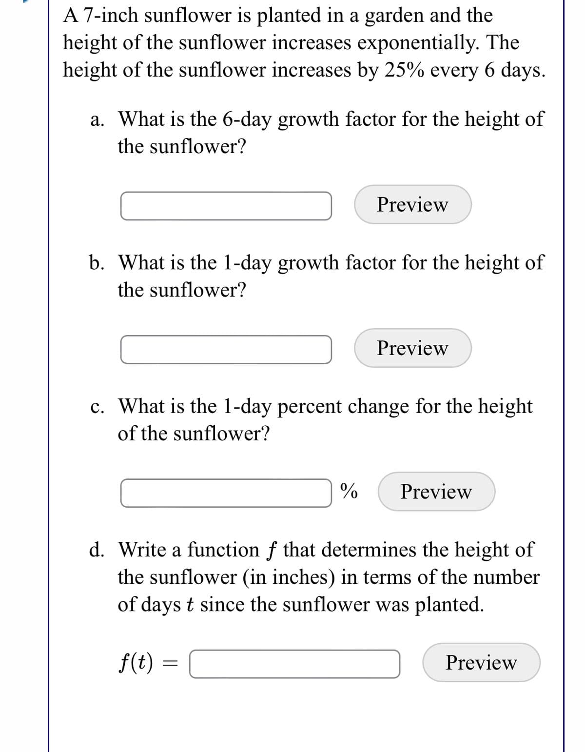 A 7-inch sunflower is planted in a garden and the
height of the sunflower increases exponentially. The
height of the sunflower increases by 25% every 6 days.
a. What is the 6-day growth factor for the height of
the sunflower?
Preview
b. What is the 1-day growth factor for the height of
the sunflower?
Preview
c. What is the 1-day percent change for the height
of the sunflower?
Preview
d. Write a function f that determines the height of
the sunflower (in inches) in terms of the number
of days t since the sunflower was planted.
f(t) =
Preview
