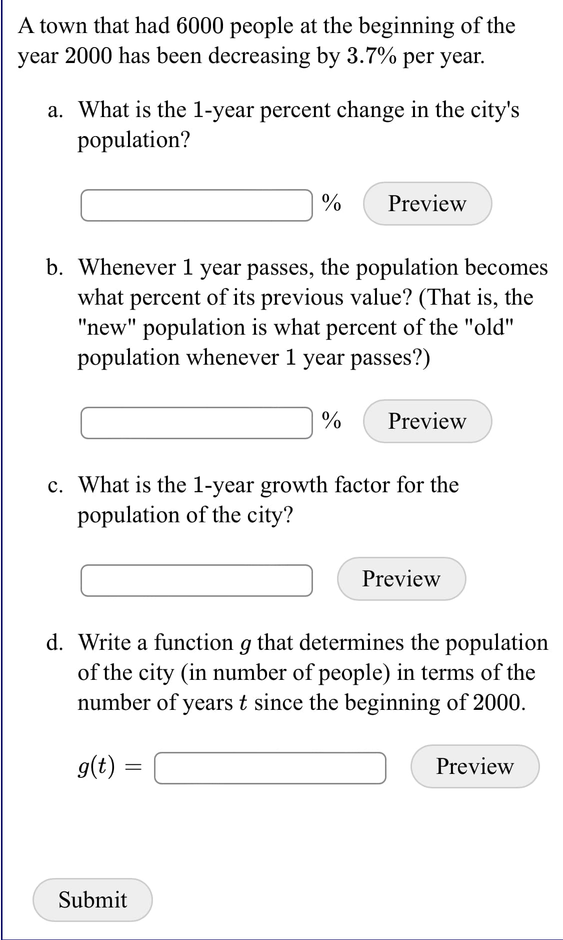 A town that had 6000 people at the beginning of the
year 2000 has been decreasing by 3.7% per year.
a. What is the 1-year percent change in the city's
population?
%
Preview
b. Whenever 1 year passes, the population becomes
what percent of its previous value? (That is, the
"new" population is what percent of the "old"
population whenever 1 year passes?)
Preview
c. What is the 1-year growth factor for the
population of the city?
Preview
d. Write a function g that determines the population
of the city (in number of people) in terms of the
number of years t since the beginning of 2000.
g(t)
Preview
Submit
