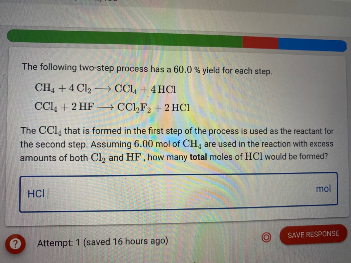 The following two-step process has a 60.0 % yield for each step.
CH4 + 4 Cl2 –→ CCl4 + 4 HCI
|
CCl4 + 2 HF –→ CCl,F2 + 2 HCI
The CCI4 that is formed in the first step of the process is used as the reactant for
the second step. Assuming 6.00 mol of CH4 are used in the reaction with excess
amounts of both Cl2 and HF, how many total moles of HCl would be formed?
mol
HCI|
SAVE RESPONSE
Attempt: 1 (saved 16 hours ago)
