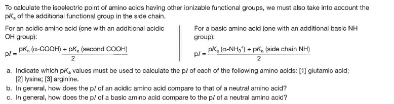 To calculate the isoelectric point of amino acids having other ionizable functional groups, we must also take into account the
pk, of the additional functional group in the side chain.
For an acidic amino acid (one with an additional acidic
OH group):
For a basic amino acid (one with an aditional basic NH
group):
pK, (a-COOH) + pK, (second COOH)
- pKa (a-NH3") + pK, (side chain NH)
pl =
a. Indicate which pK, values must be used to calculate the pl of each of the following amino acids: [1] glutamic acid;
[2] lysine; [3] arginine.
b. In general, how does the pl of an acidic amino acid compare to that of a neutral amino acid?
c. In general, how does the pl of a basic amino acid compare to the pl of a neutral amino acid?
