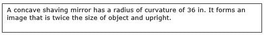 A concave shaving mirror has a radius of curvature of 36 in. It forms an
image that is twice the size of object and upright.
