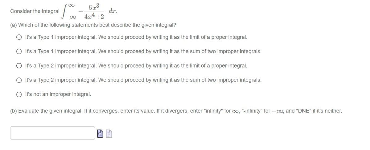 5x3
dx.
Consider the integral
4x4+2
(a) Which of the following statements best describe the given integral?
O It's a Type 1 improper integral. We should proceed by writing it as the limit of a proper integral.
O It's a Type 1 improper integral. We should proceed by writing it as the sum of two improper integrals.
O It's a Type 2 improper integral. We should proceed by writing it as the limit of a proper integral.
O It's a Type 2 improper integral. We should proceed by writing it as the sum of two improper integrals.
O It's not an improper integral.
(b) Evaluate the given integral. If it converges, enter its value. If it divergers, enter "infinity" for oo, "-infinity" for -00, and "DNE" if it's neither.

