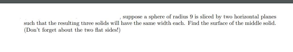 suppose a sphere of radius 9 is sliced by two horizontal planes
such that the resulting three solids will have the same width each. Find the surface of the middle solid.
(Don't forget about the two flat sides!)
