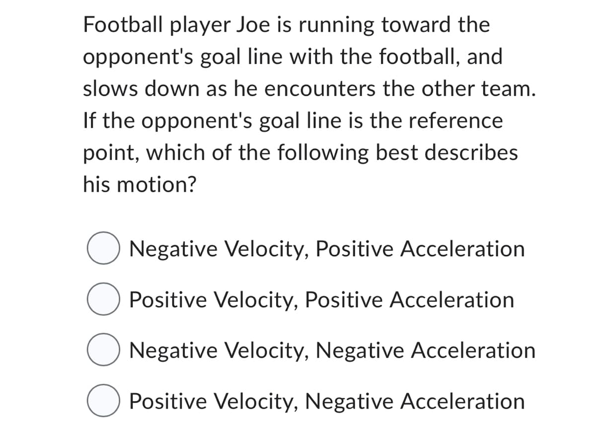 Football player Joe is running toward the
opponent's goal line with the football, and
slows down as he encounters the other team.
If the opponent's goal line is the reference
point, which of the following best describes
his motion?
Negative Velocity, Positive Acceleration
O Positive Velocity, Positive Acceleration
O Negative Velocity, Negative Acceleration
Positive Velocity, Negative Acceleration