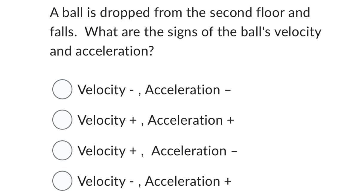 A ball is dropped from the second floor and
falls. What are the signs of the ball's velocity
and acceleration?
Velocity -, Acceleration -
Velocity +, Acceleration +
Velocity +, Acceleration -
Velocity -, Acceleration +